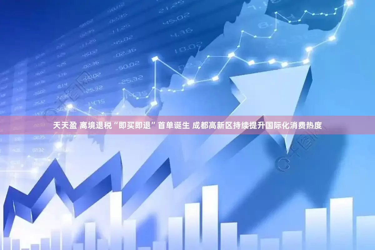 天天盈 离境退税“即买即退”首单诞生 成都高新区持续提升国际化消费热度