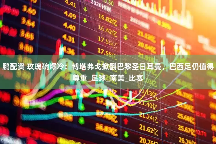 鹏配资 玫瑰碗爆冷：博塔弗戈掀翻巴黎圣日耳曼，巴西足仍值得尊重_足球_南美_比赛