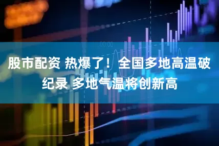 股市配资 热爆了！全国多地高温破纪录 多地气温将创新高