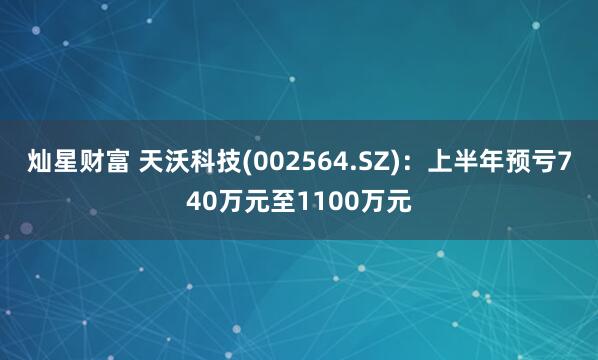 灿星财富 天沃科技(002564.SZ)：上半年预亏740万元至1100万元
