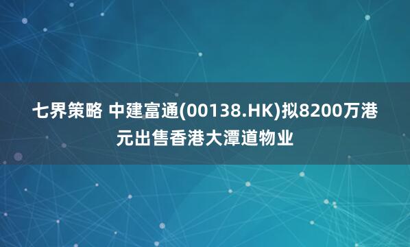 七界策略 中建富通(00138.HK)拟8200万港元出售香港大潭道物业