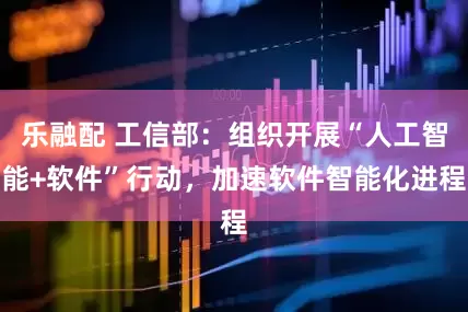 乐融配 工信部：组织开展“人工智能+软件”行动，加速软件智能化进程