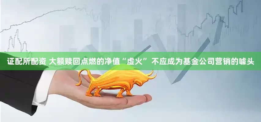 证配所配资 大额赎回点燃的净值“虚火” 不应成为基金公司营销的噱头