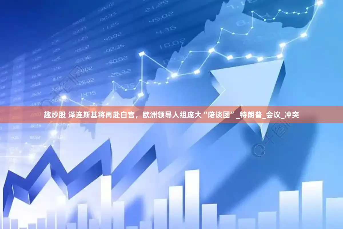 趣炒股 泽连斯基将再赴白宫，欧洲领导人组庞大“陪谈团”_特朗普_会议_冲突