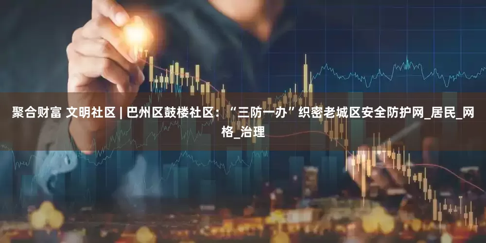 聚合财富 文明社区 | 巴州区鼓楼社区：“三防一办”织密老城区安全防护网_居民_网格_治理