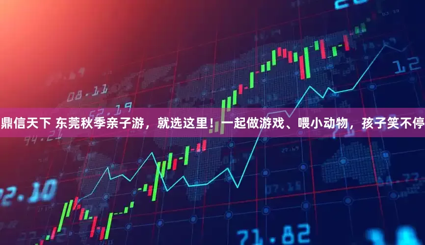 鼎信天下 东莞秋季亲子游，就选这里！一起做游戏、喂小动物，孩子笑不停