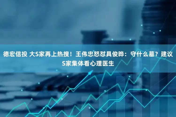 德宏信投 大S家再上热搜！王伟忠怒怼具俊晔：守什么墓？建议S家集体看心理医生