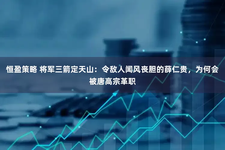 恒盈策略 将军三箭定天山：令敌人闻风丧胆的薛仁贵，为何会被唐高宗革职