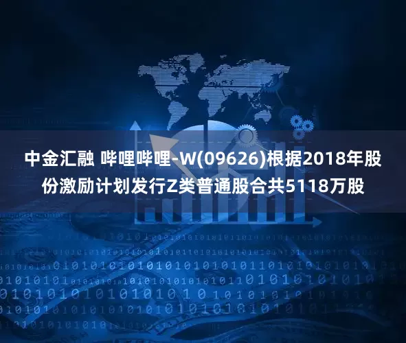 中金汇融 哔哩哔哩-W(09626)根据2018年股份激励计划发行Z类普通股合共5118万股