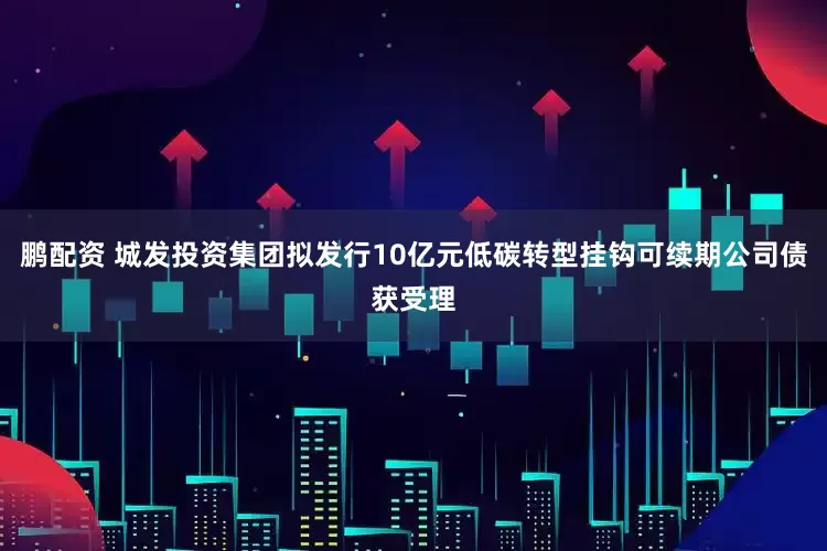 鹏配资 城发投资集团拟发行10亿元低碳转型挂钩可续期公司债获受理