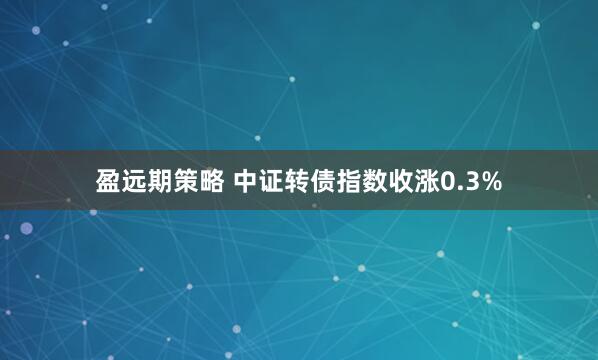 盈远期策略 中证转债指数收涨0.3%